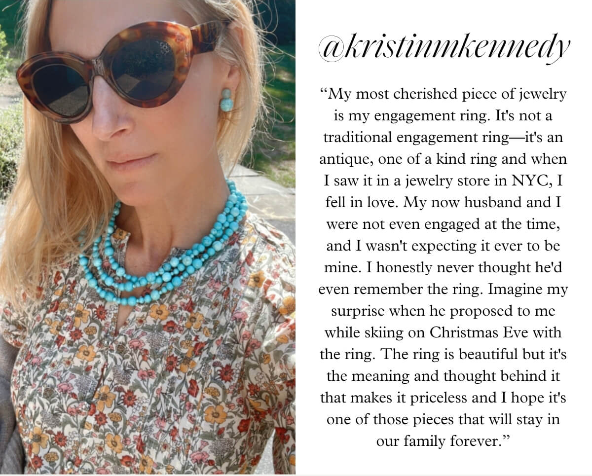 @kristinmkennedy - “My most cherished piece of jewelry is my engagement ring. It's not a traditional engagement ring—it's an antique, one of a kind ring and when I saw it in a jewelry store in NYC, I fell in love. My now husband and I were not even engaged at the time, and I wasn't expecting it ever to be mine. I honestly never thought he'd even remember the ring. Imagine my surprise when he proposed to me while skiing on Christmas Eve with the ring. The ring is beautiful but it's the meaning and thought behind it that makes it priceless and I hope it's one of those pieces that will stay in our family forever.”