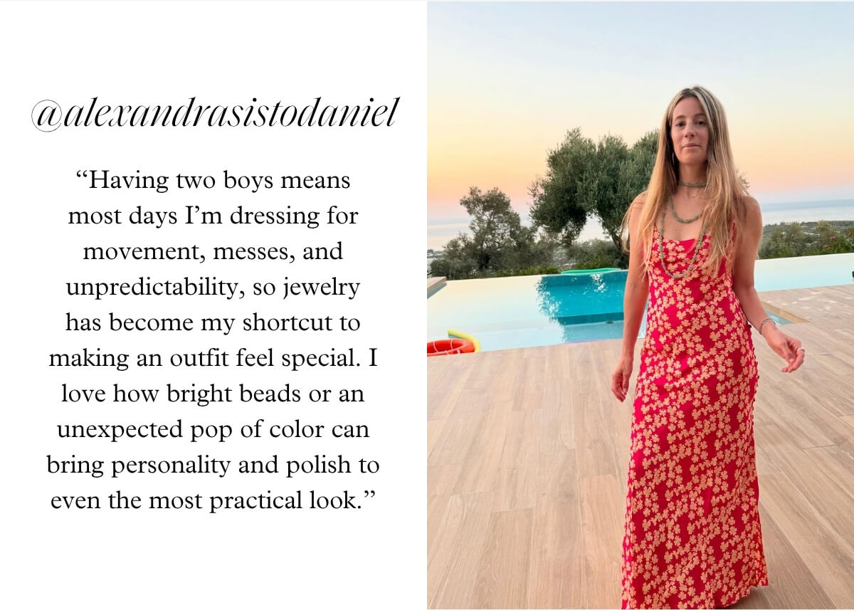 @alexandrasistodaniel - “Having two boys means most days I’m dressing for movement, messes, and unpredictability, so jewelry has become my shortcut to making an outfit feel special. I love how bright beads or an unexpected pop of color can bring personality and polish to even the most practical look.”