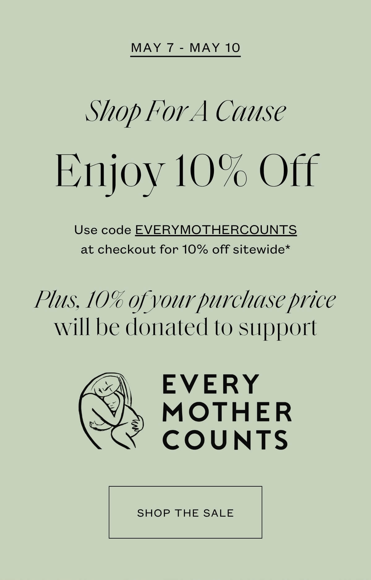 May 7 - May 10 - Shop for a Cause - Enjoy 10% off - Use code EVERYMOTHERCOUNTS at checkout for 10% off sitewide* - Plus, 10% of your purchase price will be donated to support Every Mother Counts - Shop the Sale