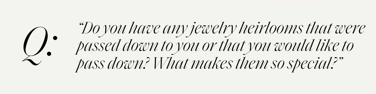 “Do you have any jewelry heirlooms that were passed down to you or that you would like to pass down? What makes them so special?”