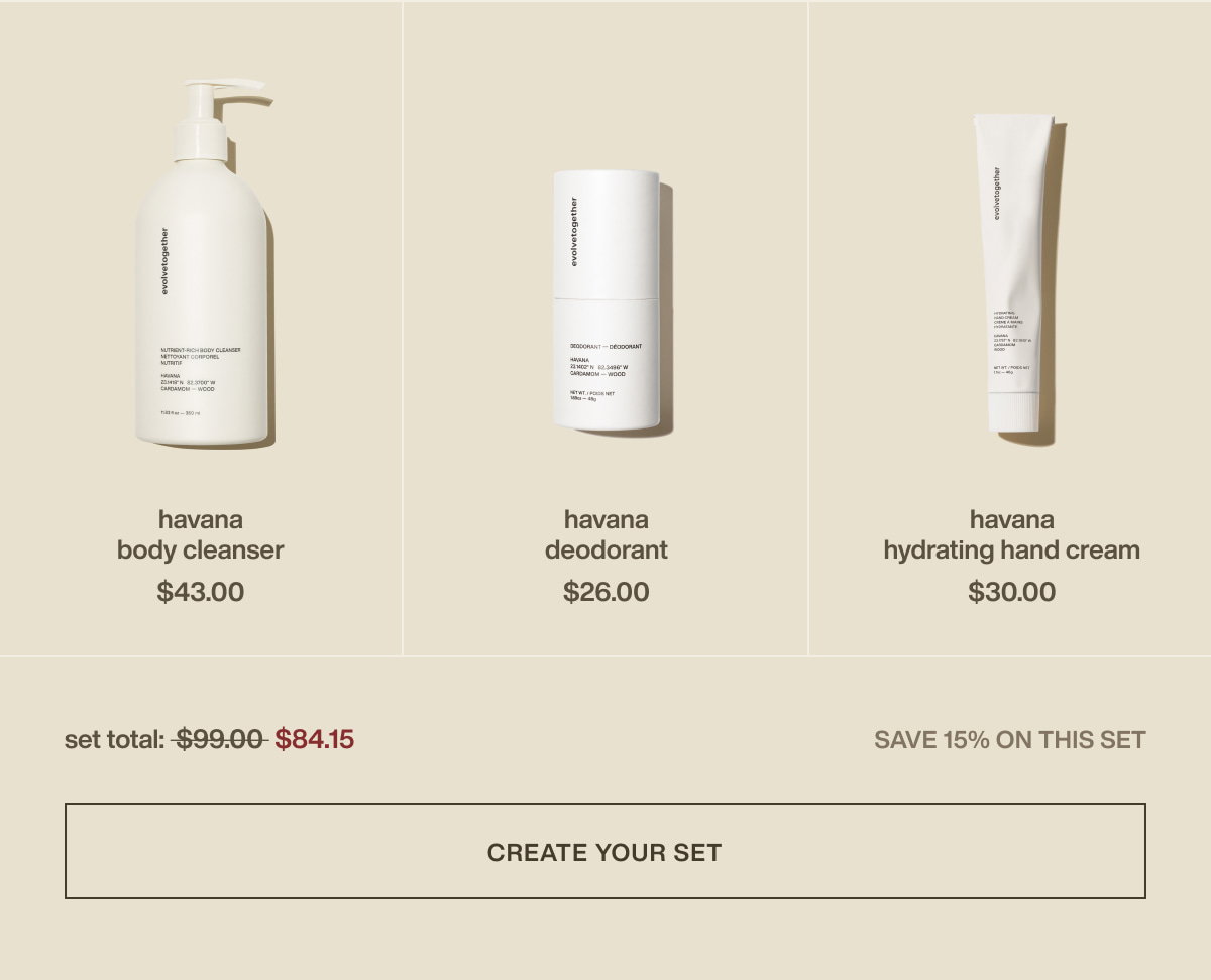 havana body cleanser | $43.00 | havana deodorant | $26.00 | havana hydrating hand cream | $30.00 | set total: $84.15 | save 15% on this set | [ create your set ]