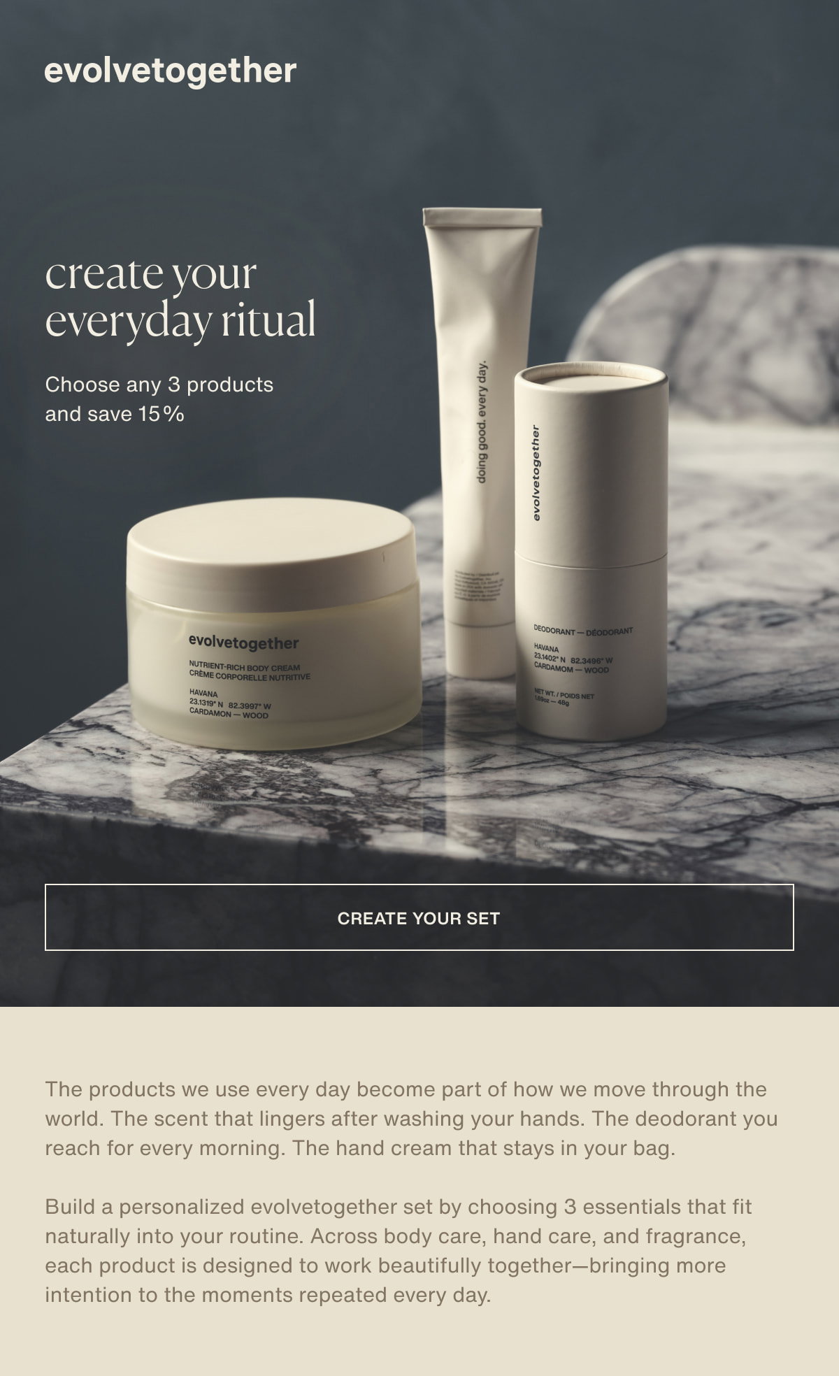 evolvetogether | create your everyday ritual | Choose any 3 products and save 15% | [ create your set ] | The products we use every day become part of how we move through the world. The scent that lingers after washing your hands. The deodorant you reach for every morning. The hand cream that stays in your bag. | Build a personalized evolvetogether set by choosing 3 essentials that fit naturally into your routine. Across body care, hand care, and fragrance, each product is designed to work beautifully together—bringing more intention to the moments repeated every day.