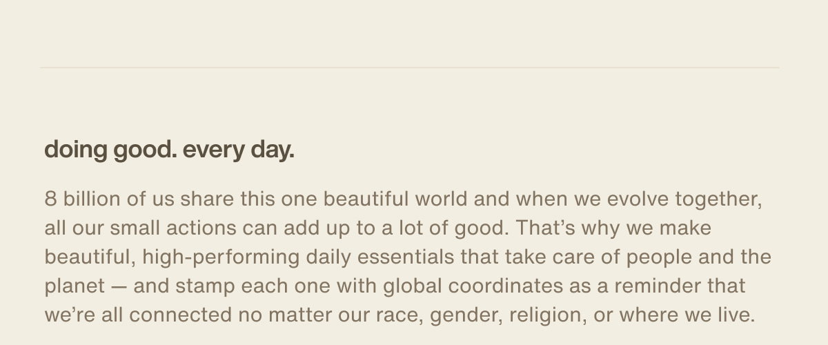 doing good. every day. | 8 billion of us share this one beautiful world and when we evolve together, all our small actions can add up to a lot of good. That’s why we make beautiful, high-performing daily essentials that take care of people and the planet — and stamp each one with global coordinates as a reminder that we’re all connected no matter our race, gender, religion, or where we live.
