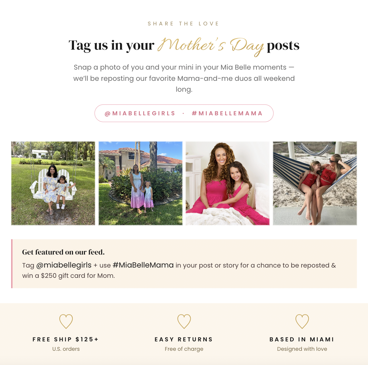SHARE THE LOVE  Tag us in your Mother’s Day posts  Snap a photo of you and your mini in your Mia Belle moments — we’ll be reposting our favorite Mama-and-me duos all weekend long.  @MIABELLEGIRLS · #MIABELLEMAMA  Get featured on our feed.  Tag @miabellegirls + use #MiaBelleMama in your post or story for a chance to be reposted & win a $250 gift card for Mom.