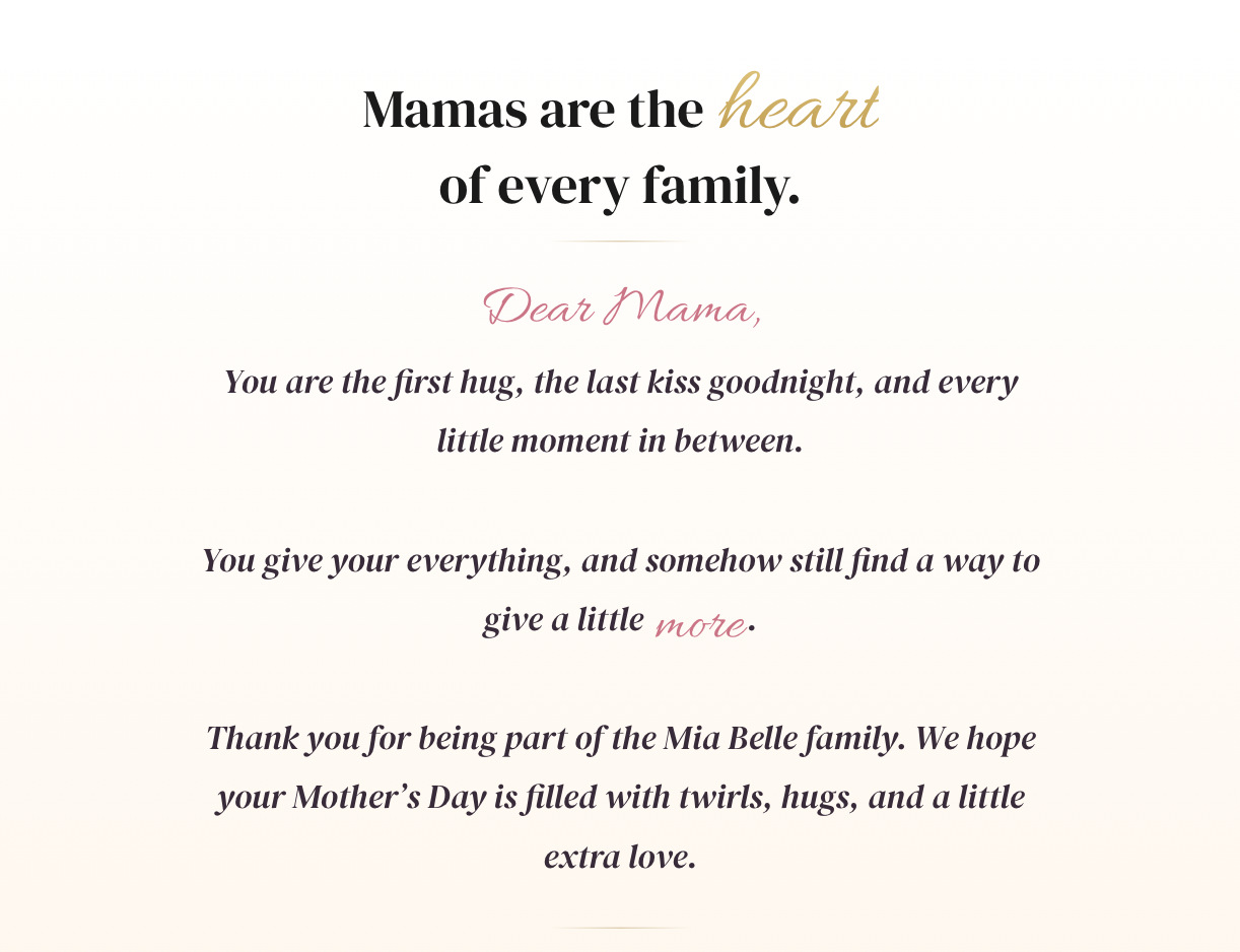 Mamas are the heart of every family. Dear Mama,  You are the first hug, the last kiss goodnight, and every little moment in between.  You give your everything, and somehow still find a way to give a little more.  Thank you for being part of the Mia Belle family. We hope your Mother’s Day is filled with twirls, hugs, and a little extra love.