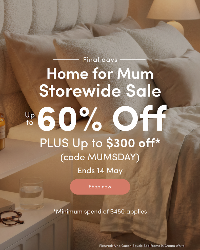 Final days Home for Mum Storewide Sale Up to 60% off PLUS Up to $300 off*  (code MUMSDAY) Ends 14 May CTA: Shop now *Minimum spend of $450 applies
