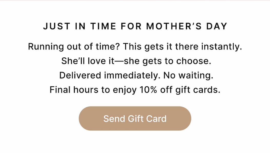 JUST IN TIME FOR MOTHER'S DAY Running out of time? This gets it there instantly.  She’ll love it—she gets to choose.  Delivered immediately. No waiting. Final hours to enjoy 10% off gift cards. Send Gift Card