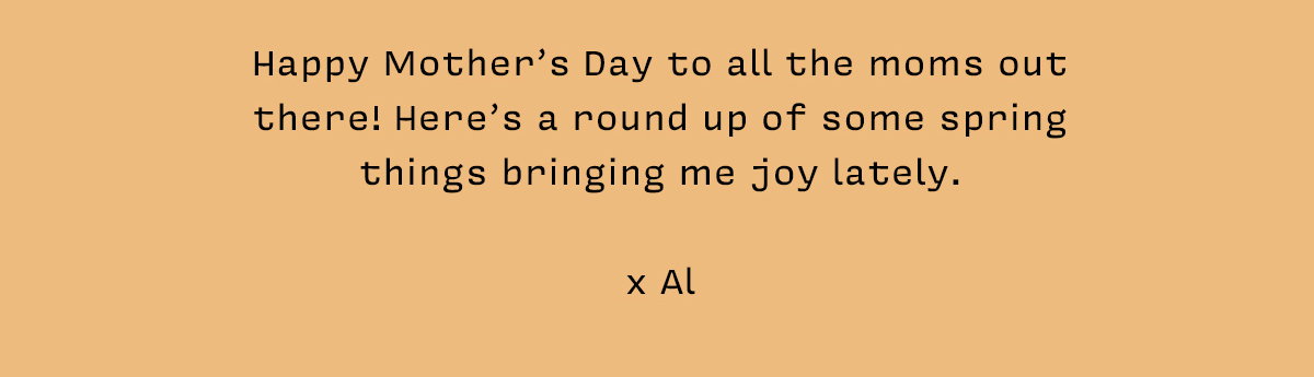 Happy Mother’s Day to all the moms out there! Here’s a round up of some spring things bringing me joy lately. x Al