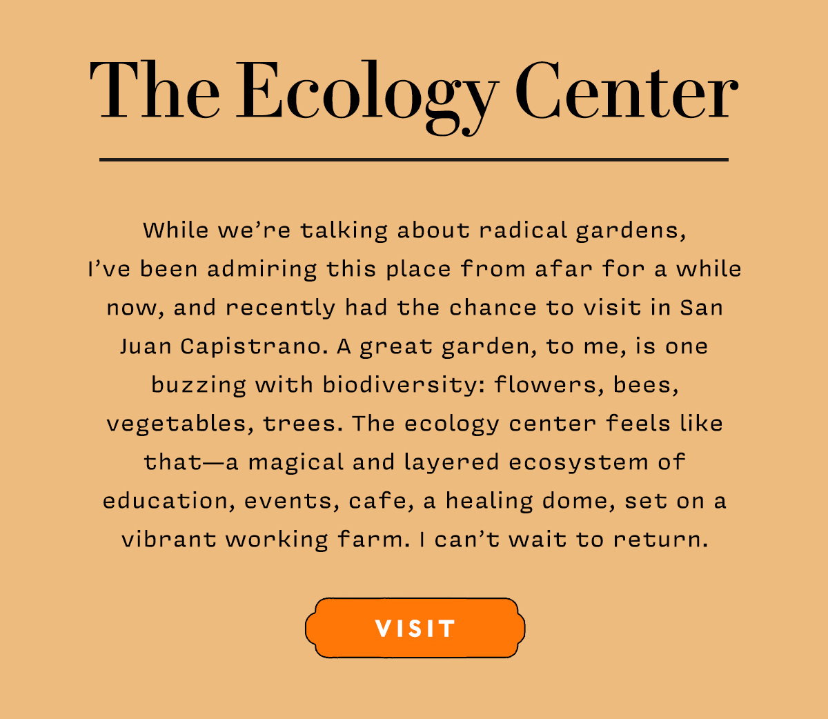 While we’re talking about radical gardens, I’ve been admiring this place from afar for a while now, and recently had the chance to visit in San Juan Capistrano. A great garden, to me, is one buzzing with biodiversity: flowers, bees, vegetables, trees. The ecology center feels like that — a magical and layered ecosystem of education, events, cafe, a healing dome, set on a vibrant working farm. I can’t wait to return.     VISIT
