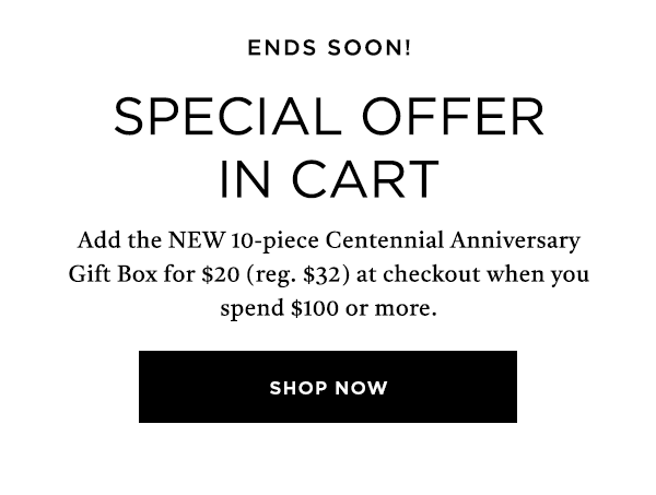 ENDS SOON SPECIAL OFFER NEW 10-PIECE CENTENNIAL ANNIVERSARY GIFT FOR FOR $20 AT CHECKOUT WHEN YOU SPEND $100+