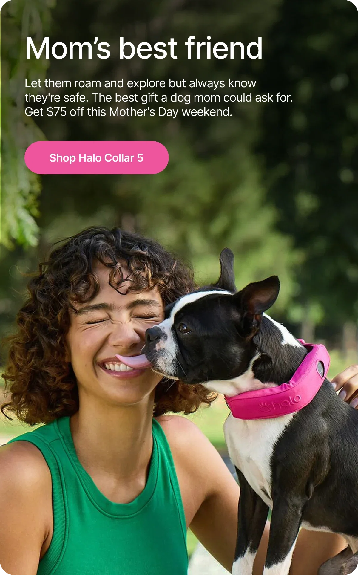 Mother's Day is tomorrow. Give the dog mom who has everything the one thing she really wants, peace of mind for $75 off Halo Collar 5.