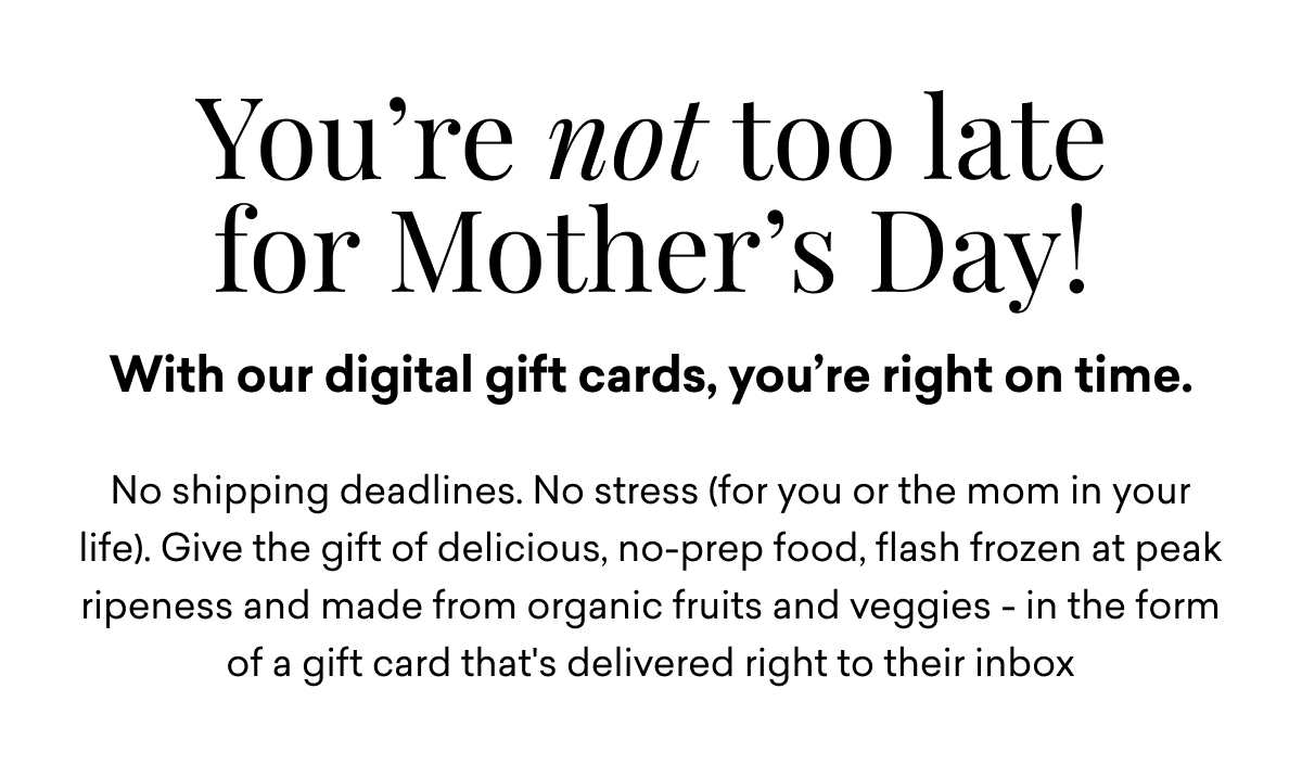 You’re not too late for Mother’s Day! With our digital gift cards, you’re right on time. No shipping deadlines. No stress (for you or the mom in your life). Give the gift of delicious, no-prep food, flash-frozen at peak ripeness and made from organic fruits and veggies—in the form of a gift card that's delivered right to their inbox.