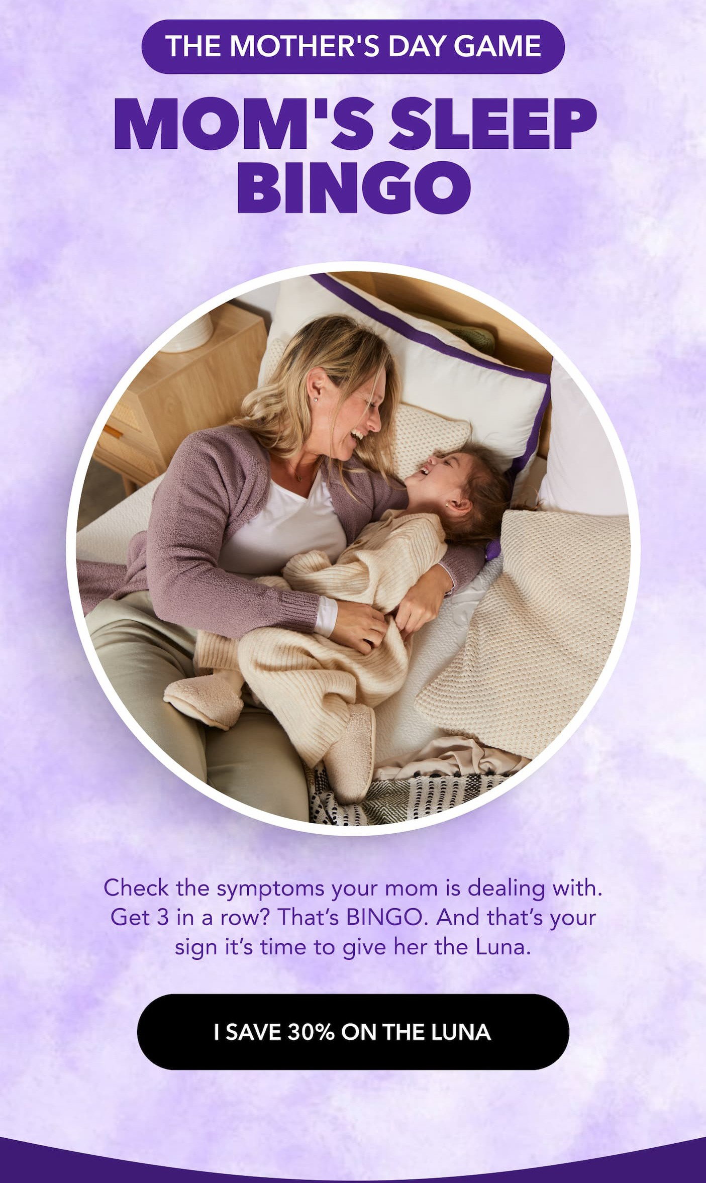 THE MOTHER GAME Mom's Sleep Bingo Check the symptoms your mom is dealing with. Get 3 in a row? That's BINGO. And that's your sign it's time to give her the LUNA. I save 30% the LUNA