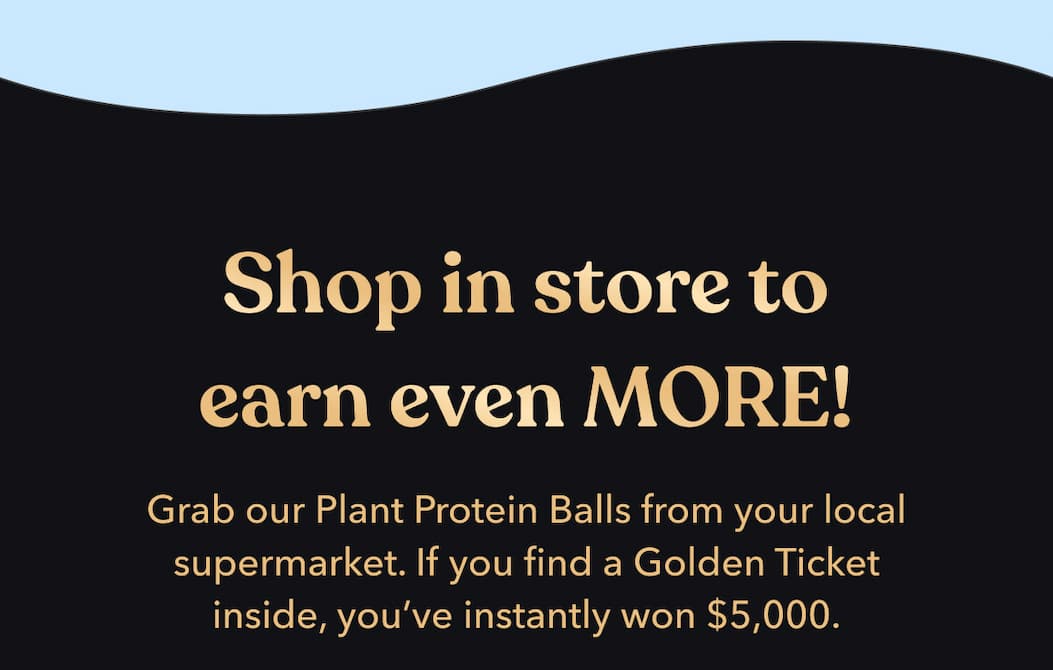 Shop in store to earn even MORE! | Grab our Plant Protein Balls from your local supermarket. | [FIND MY CLOSEST STORE]