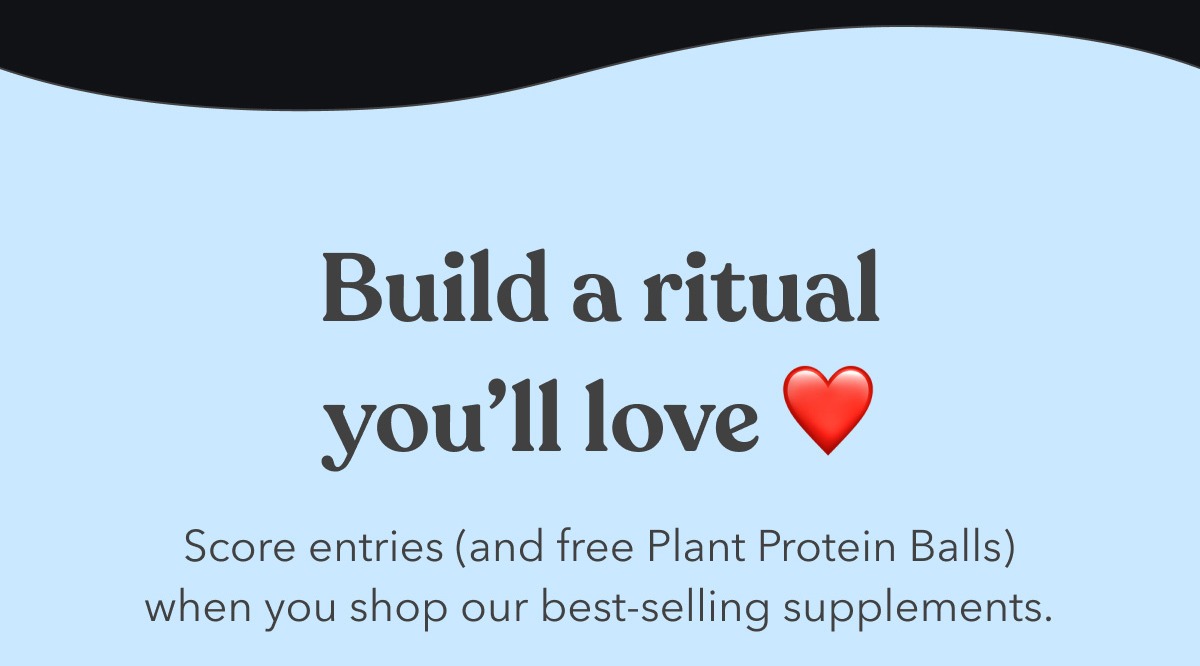 Build a ritual you’ll love | Score entries (and free Plant Protein Balls) when you shop our best-selling supplements.