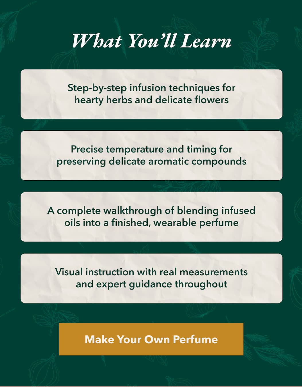 What You’ll Learn  Step-by-step infusion techniques for hearty herbs and delicate flowers  Precise temperature and timing for preserving delicate aromatic compounds  A complete walkthrough of blending infused oils into a finished, wearable perfume  Visual instruction with real measurements and expert guidance throughout  [Make Your Own Perfume]