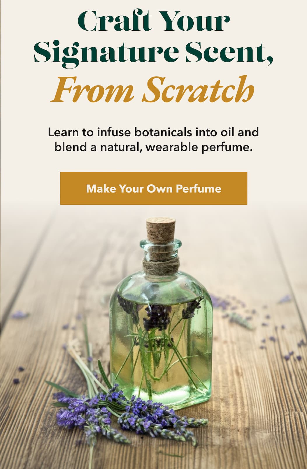 Craft Your Signature Scent, From Scratch  Learn to infuse botanicals into oil and blend a natural, wearable perfume.  [Make Your Own Perfume]