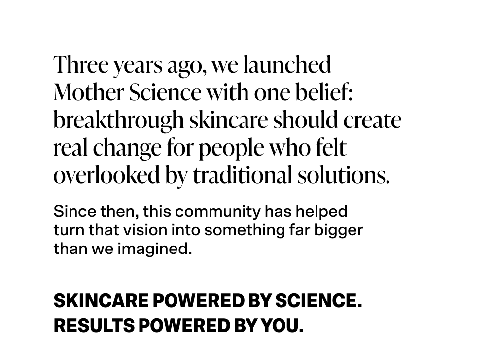 Three years ago, we launched Mother Science with one belief: breakthrough skincare should create real change for people who felt overlooked by traditional solutions