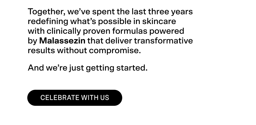 Together, we've spent the last three years redefining what's possible in skincare with clinically proven formulas powered by Malassezin that deliver transformative results without compromise.