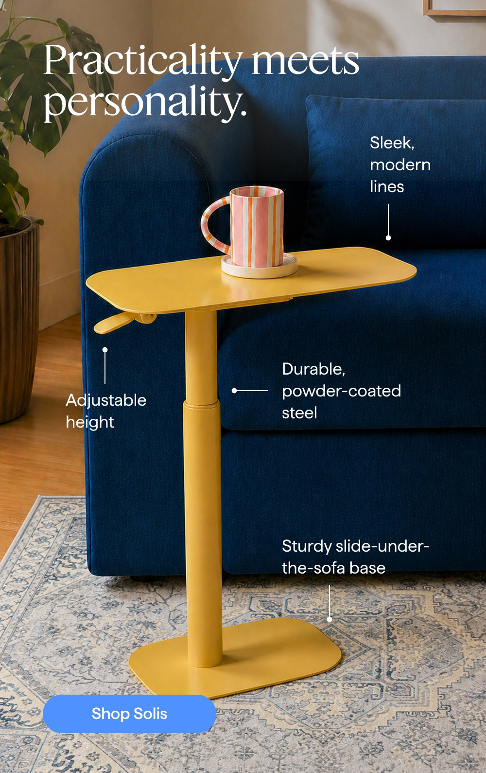 Practicality meets personality. Sleek, modern lines | Adjustable height | Durable, powder-coated steel | Sturdy slide-under-the-sofa base. Shop Solis.