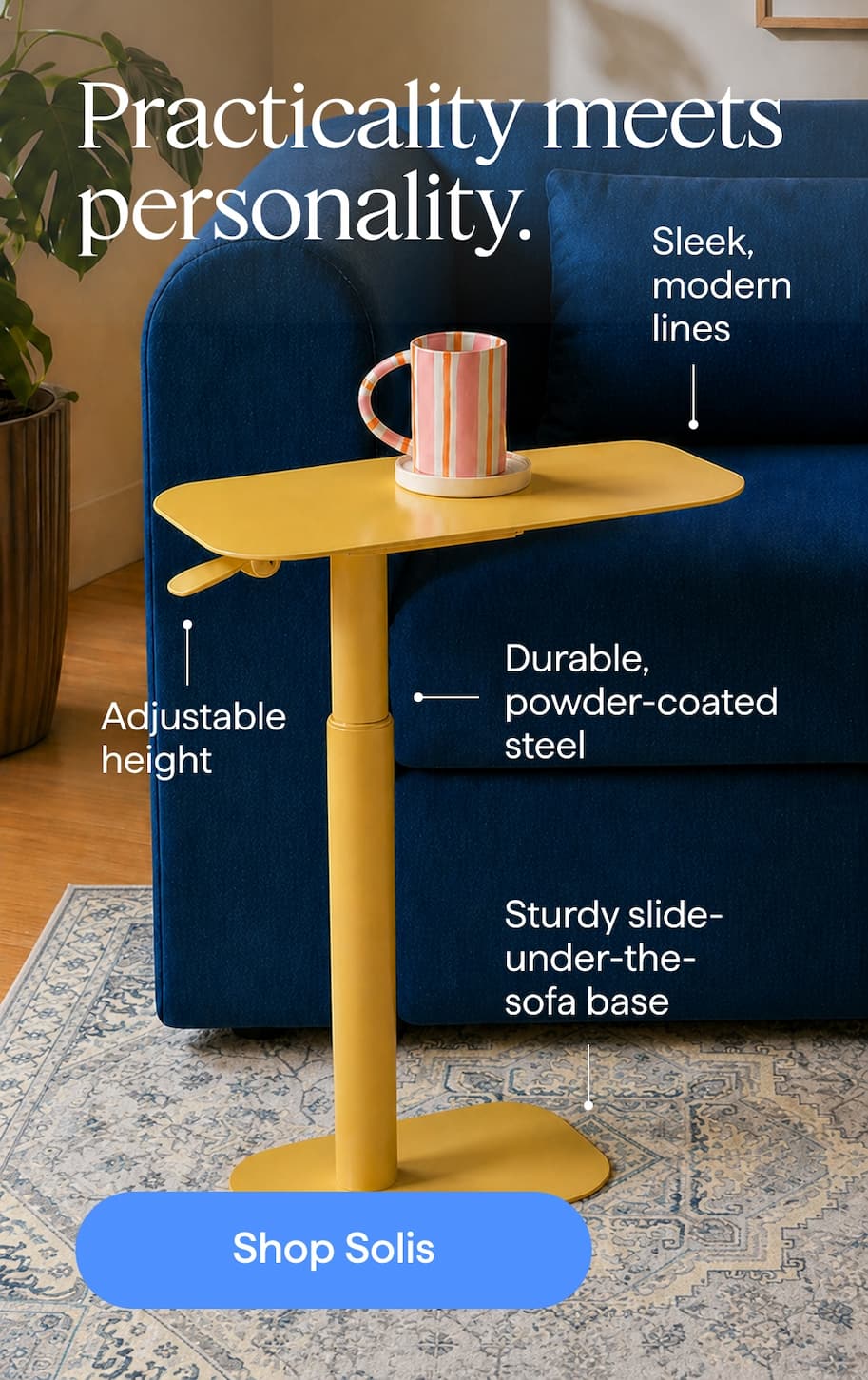 Practicality meets personality. Sleek, modern lines | Adjustable height | Durable, powder-coated steel | Sturdy slide-under-the-sofa base. Shop Solis.