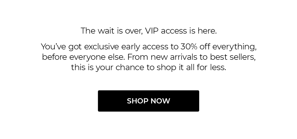 The wait is over, VIP access is here. You've got exclusive early access to 30% off everything, before everyone else. From new arrivals to best sellers, this is your chance to shop it all for less. SHOP NOW
