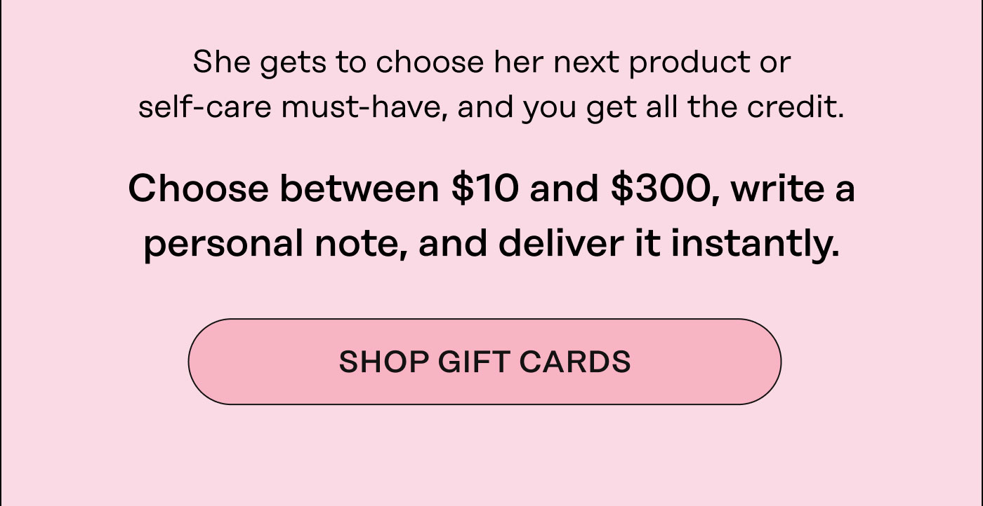 She gets to choose her next product or treatment, and you get all the credit.  Choose between $10 and $300, write a personal note, and deliver it instantly. Shop Gift Cards