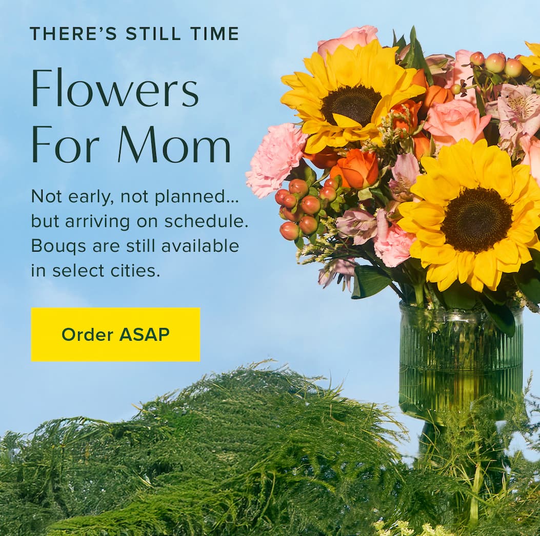There's Still Time. Flowers for Mom. Not early, not planned...but arriving on schedule. Bouqs are still available in select cities. Order ASAP.