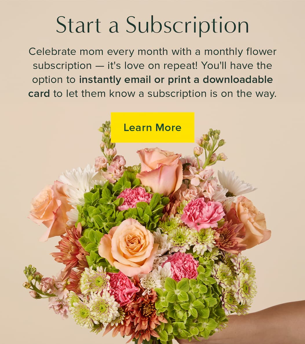 Start a Subscription. Celebrate mom every month with a monthly flower subscription -- it's love on repeat! You'll have the option to instantly email or print a downloadable card to let them know a subscription is on the way. Learn More. 