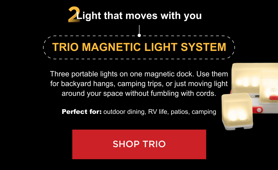 2. Light that moves with you Trio Magnetic Light System Three portable lights on one magnetic dock. Use them for backyard hangs, camping trips, or just moving light around your space without fumbling with cords. Perfect for: outdoor dining, RV life, patios, camping [ SHOP TRIO ]