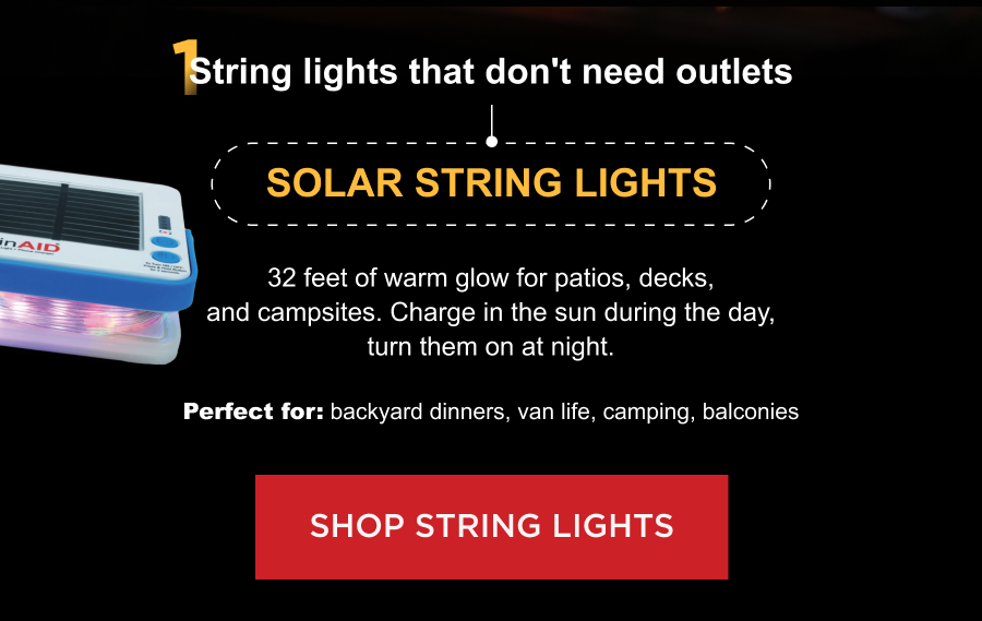 1. String lights that don't need outlets Solar String Lights 32 feet of warm glow for patios, decks, and campsites. Charge in the sun during the day, turn them on at night.  Perfect for: backyard dinners, van life, camping, balconies [ SHOP STRING LIGHTS ]