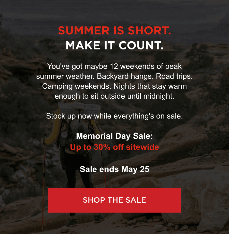 Summer Is Short. Make It Count. | You've got maybe 12 weekends of peak summer weather. Backyard hangs. Road trips. Camping weekends. Nights that stay warm enough to sit outside until midnight. Stock up now while everything's on sale. Memorial Day Sale: Up to 30% off sitewide Sale ends May 25  [ SHOP THE SALE ]