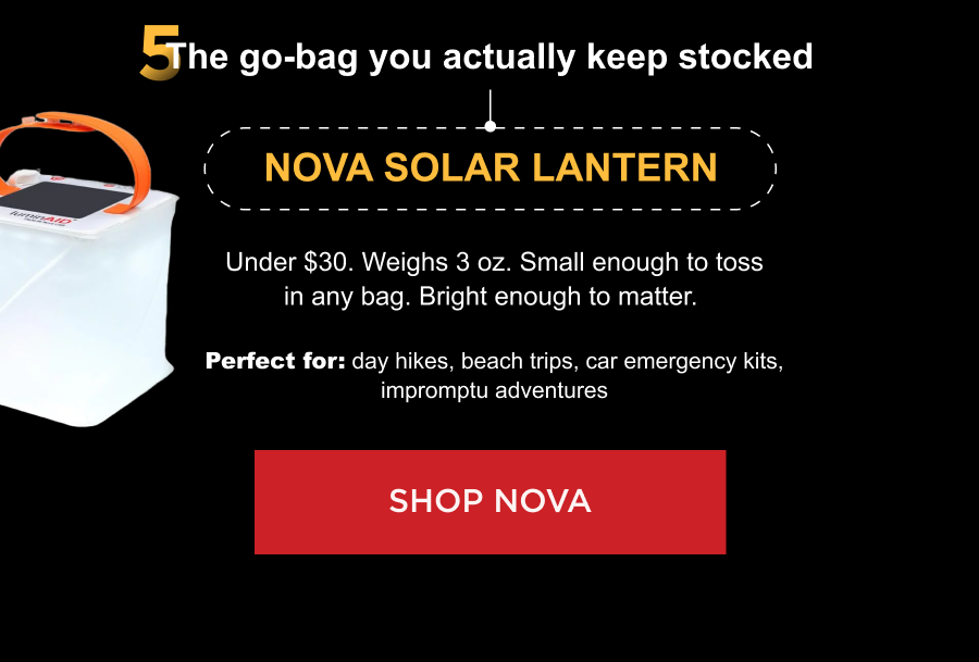 5. The go-bag you actually keep stocked Nova Solar Lantern Under $30. Weighs 3 oz. Small enough to toss in any bag. Bright enough to matter.  Perfect for: day hikes, beach trips, car emergency kits, impromptu adventures [ SHOP NOVA ]