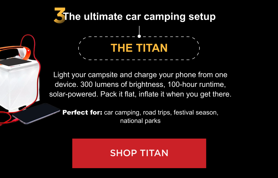 3. The ultimate car camping setup The Titan Light your campsite and charge your phone from one device. 300 lumens of brightness, 100-hour runtime, solar-powered. Pack it flat, inflate it when you get there. Perfect for: car camping, road trips, festival season, national parks [ SHOP TITAN ]