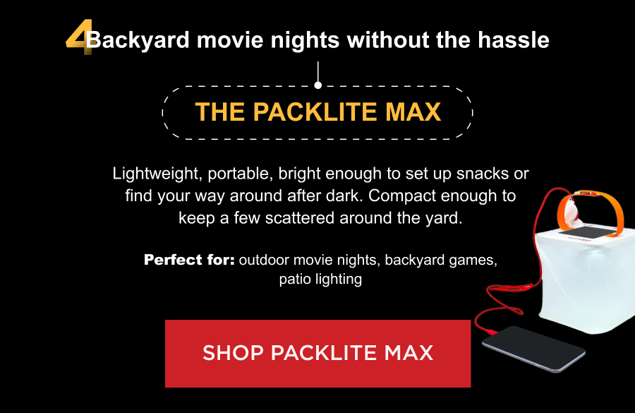 4. Backyard movie nights without the hassle The PackLite Max Lightweight, portable, bright enough to set up snacks or find your way around after dark. Compact enough to keep a few scattered around the yard.  Perfect for: outdoor movie nights, backyard games, patio lighting [ SHOP PACKLITE MAX ]
