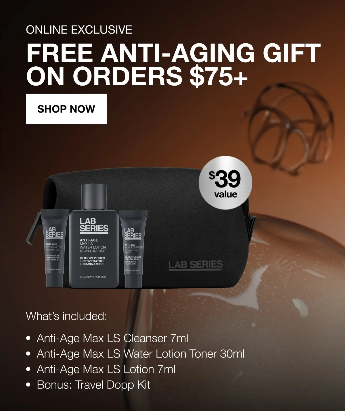 ONLINE EXCLUSIVE | FREE ANTI-AGING GIFT | ON ORDERS $75+ | SHOP NOW | What's included: | Anti-Age Max LS Cleanser 7ml | Anti-Age Max LS Water Lotion Toner 30ml | Anti-Age Max LS Lotion 7ml | Bonus: Travel Dopp Kit