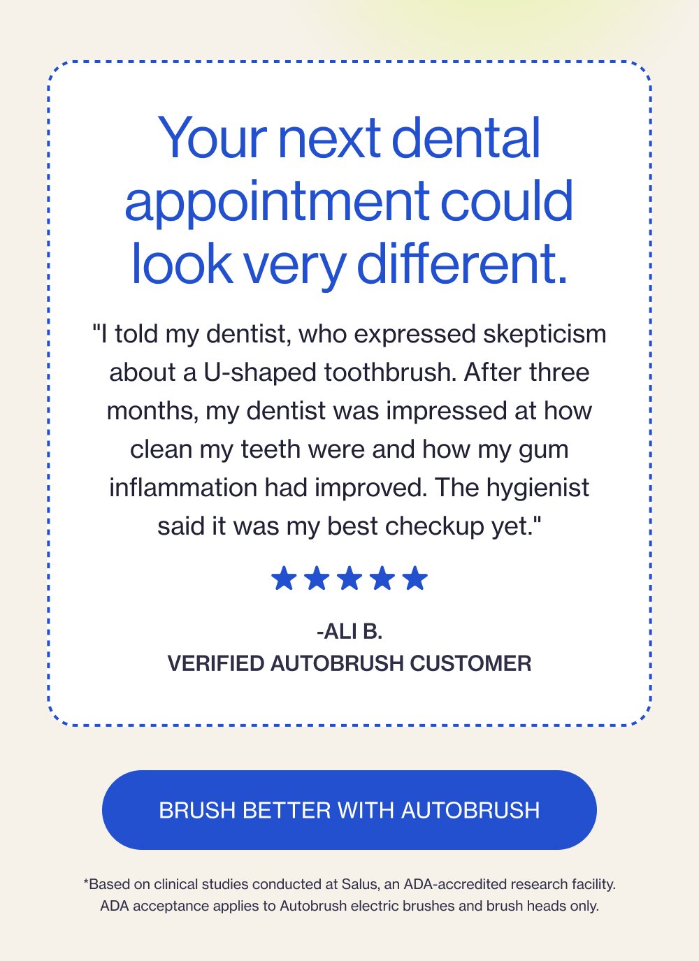 Your next dental appointment could look very different. "I told my dentist, who expressed skepticism about a U-shaped toothbrush. After three months, my dentist was impressed at how clean my teeth were and how my gum inflammation had improved. The hygienist said it was my best checkup yet." -Ali B. verified Autobrush customer Brush Better with Autobrush *Based on clinical studies conducted at Salus, an ADA-accredited research facility. ADA acceptance applies to Autobrush electric brushes and brush heads only.