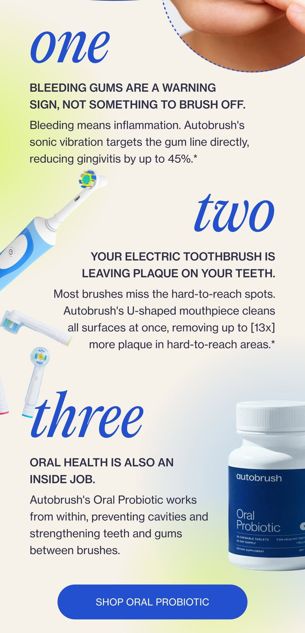 Brush Better one Bleeding gums are a warning sign, not something to brush off. Bleeding means inflammation. Autobrush's sonic vibration targets the gum line directly, reducing gingivitis by up to 45%.* two Your electric toothbrush is leaving plaque on your teeth. Most brushes miss the hard-to-reach spots. Autobrush's U-shaped mouthpiece cleans all surfaces at once, removing up to [13x] more plaque in hard-to-reach areas.* three Oral health is also an inside job. Autobrush's Oral Probiotic works from within, preventing cavities and strengthening teeth and gums between brushes. Shop Oral Probiotic