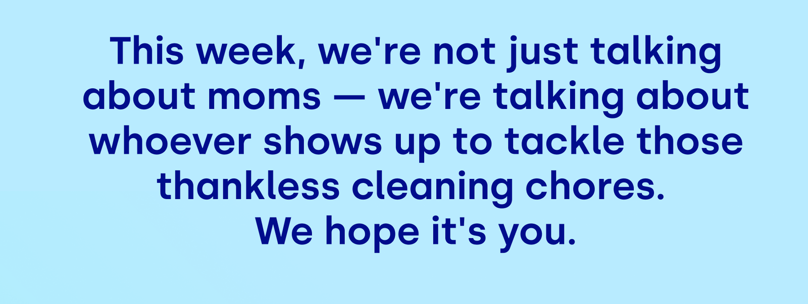 This week, we're not just talking about moms — we're talking about whoever shows up to tackle those thankless cleaning chores.  We hope it's you.