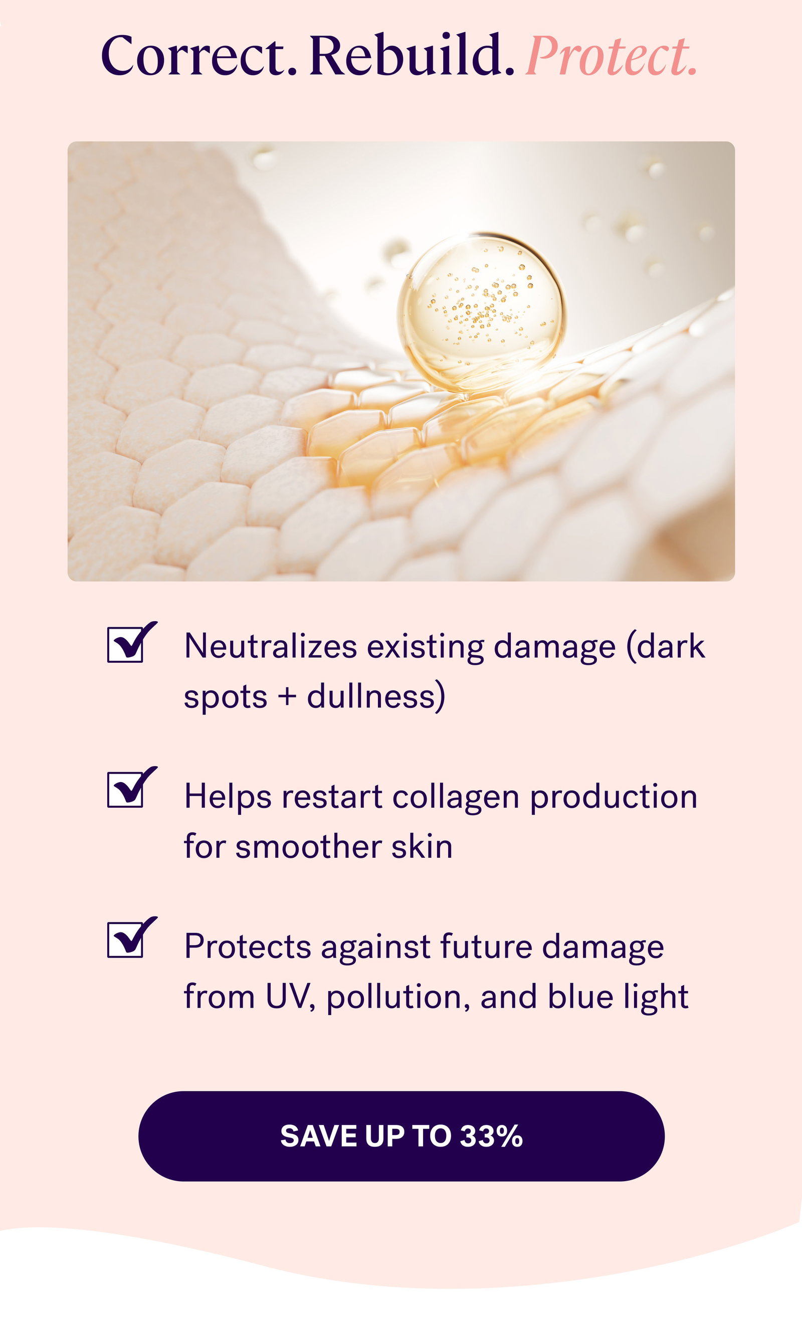 Correct. Rebuild. Protect. Neutralizes existing damage (dark spots + dullness)  Helps restart collagen production for smoother skin  Protects against future damage from UV, pollution, and blue light save up to 33%