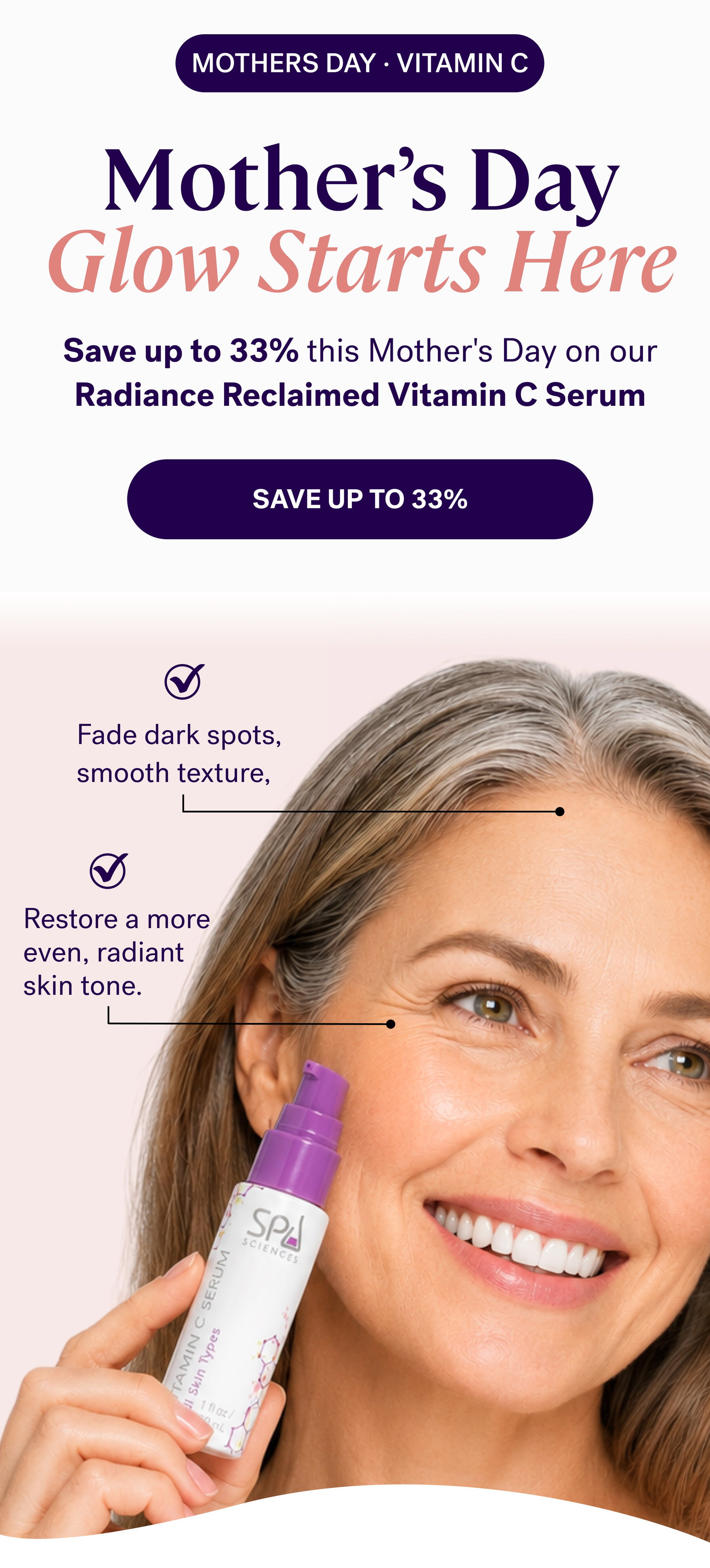 mothers day · VITAMIN C  Mother’s Day Glow Starts Here Save up to 33% this Mother's Day on our Radiance Reclaimed Vitamin C Serum  save up to 33% Fade dark spots, smooth texture, Restore a more even, radiant skin tone.