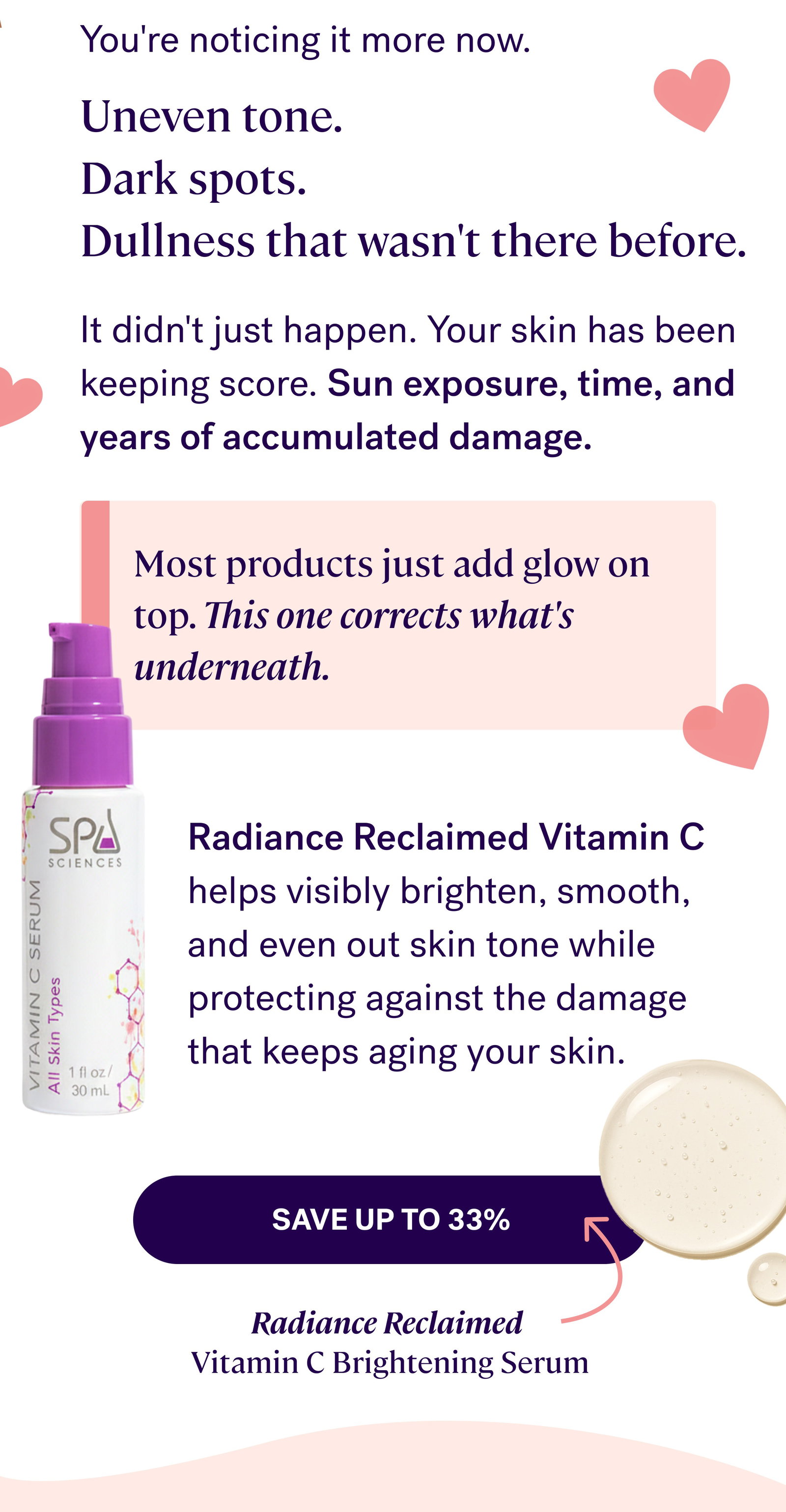 You're noticing it more now. Uneven tone. Dark spots. Dullness that wasn't there before. It didn't just happen. Your skin has been keeping score. Sun exposure, time, and years of accumulated damage. Most products just add glow on top. This one corrects what's underneath. Radiance Reclaimed Vitamin C helps visibly brighten, smooth, and even out skin tone while protecting against the damage that keeps aging your skin. save up to 33% Radiance Reclaimed  Vitamin C Brightening Serum