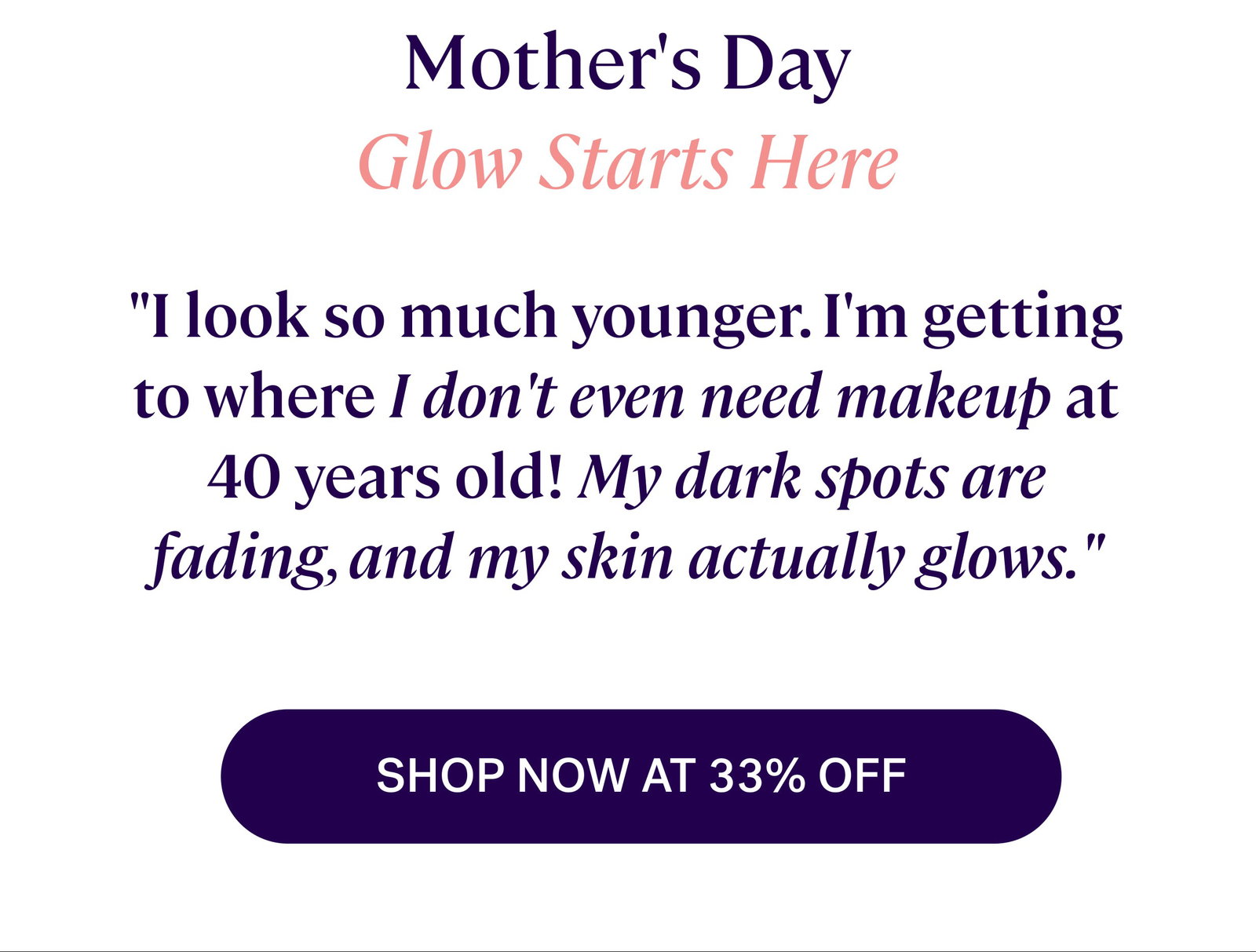 Mother's Day Glow Starts Here "I look so much younger. I'm getting to where I don't even need makeup at 40 years old! My dark spots are fading, and my skin actually glows." SHOP NOW AT 33% OFF