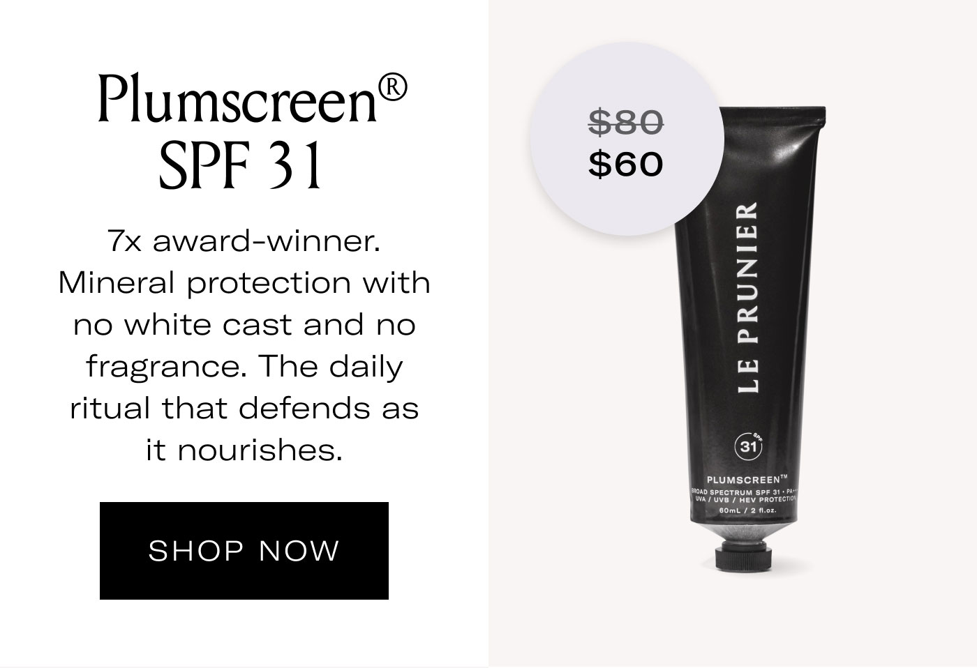 $60 Plumscreen® SPF 31  7x award-winner. Mineral protection with no white cast and no fragrance. The daily ritual that defends as it nourishes.  SHOP NOW