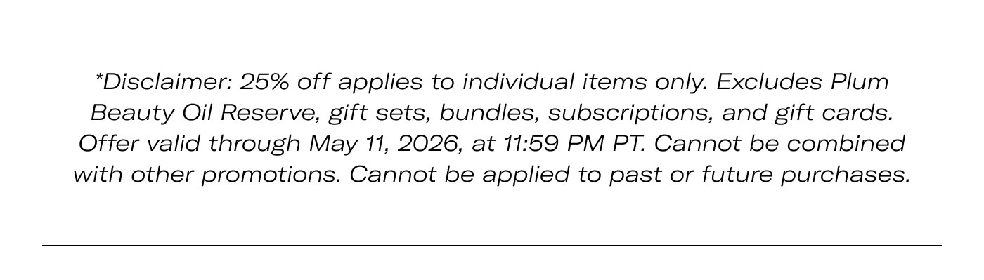 *Disclaimer: 25% off applies to individual items only. Excludes Plum Beauty Oil Reserve, gift sets, bundles, subscriptions, and gift cards. Offer valid through May 11, 2026, at 11:59 PM PT. Cannot be combined with other promotions. Cannot be applied to past or future purchases.