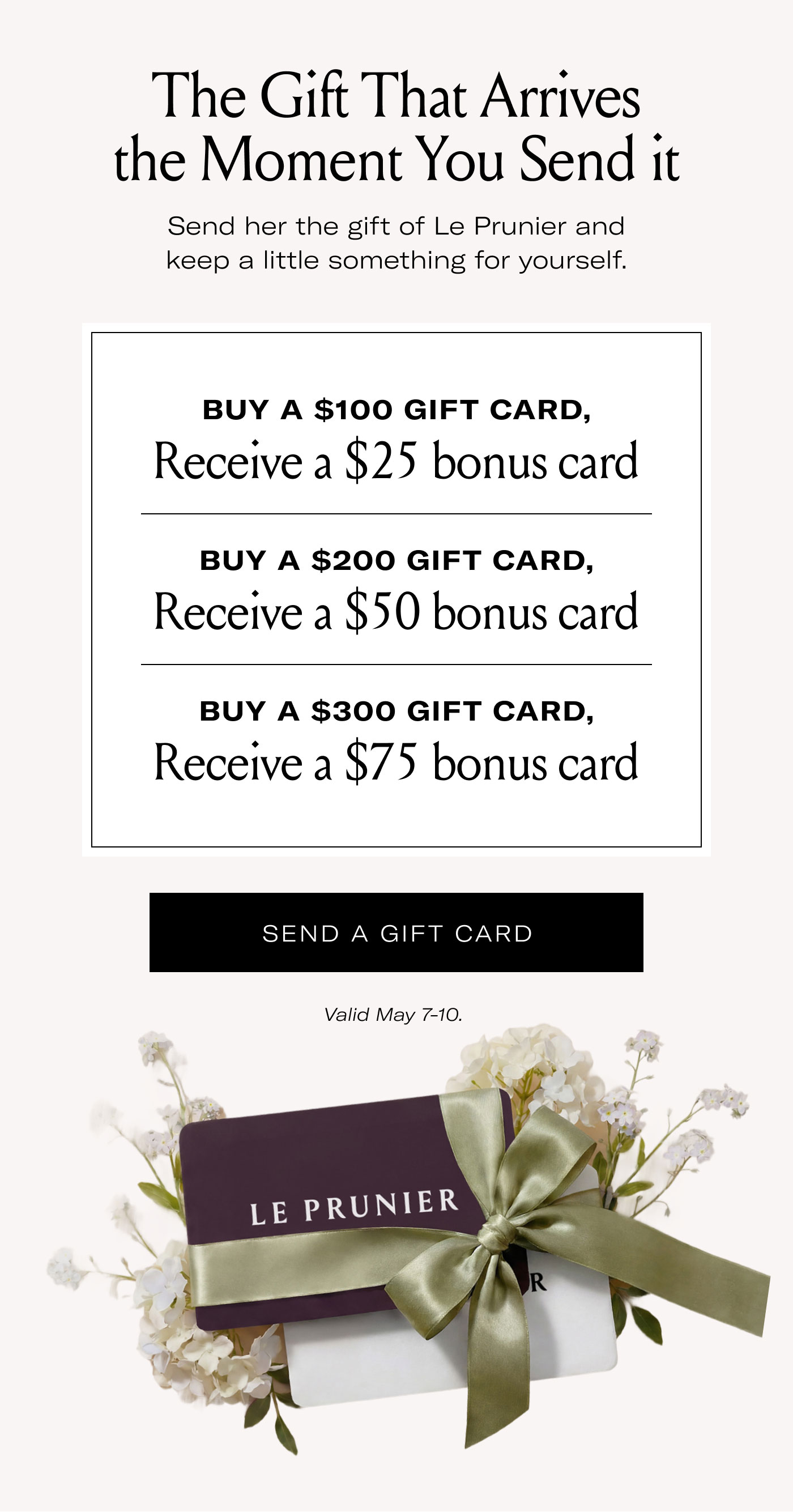 The Gift That Arrives the Moment You Send it  Send her the gift of Le Prunier and keep a little something for yourself.  BUY A $100 GIFT CARD, Receive a $25 bonus card  BUY A $200 GIFT CARD, Receive a $50 bonus card  BUY A $300 GIFT CARD, Receive a $75 bonus card  SEND A GIFT CARD  Valid May 7-10.