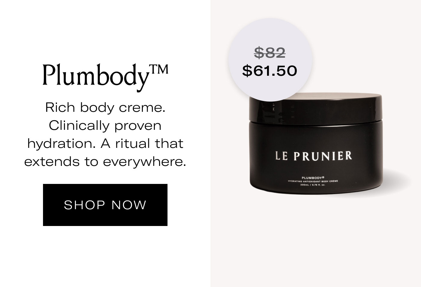 $61.50 Plumbody™  Rich body creme. Clinically proven hydration. A ritual that extends to everywhere.  SHOP NOW