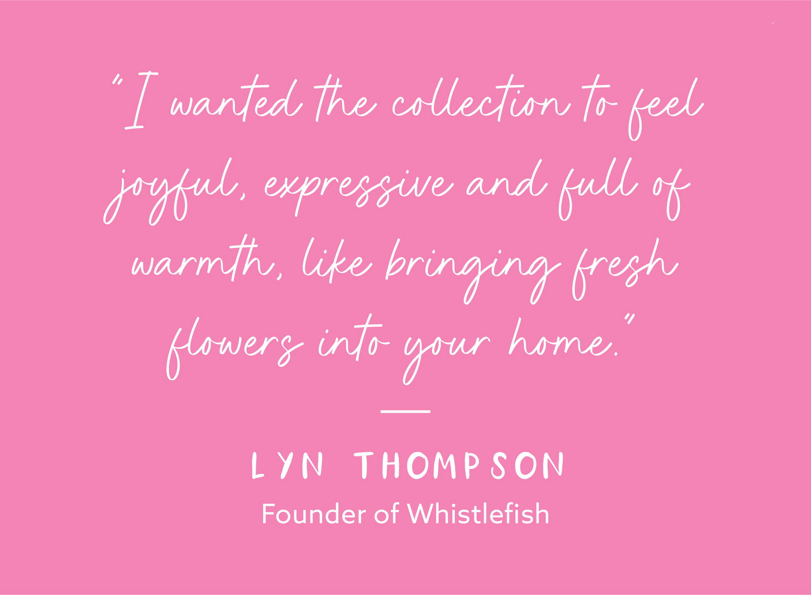 Quote from Whistlefish founder Lyn Thompson about the Petal Pop Collection feeling joyful, expressive and full of warmth, inspired by the feeling of bringing fresh flowers into the home.