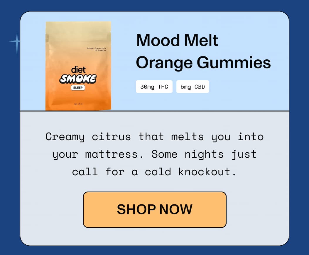  Mood Melt Orange Gummies 30mg THC | 5mg CBD  Creamy citrus that melts you into your mattress.  Some nights just call for a cold knockout.  >> SHOP NOW <<