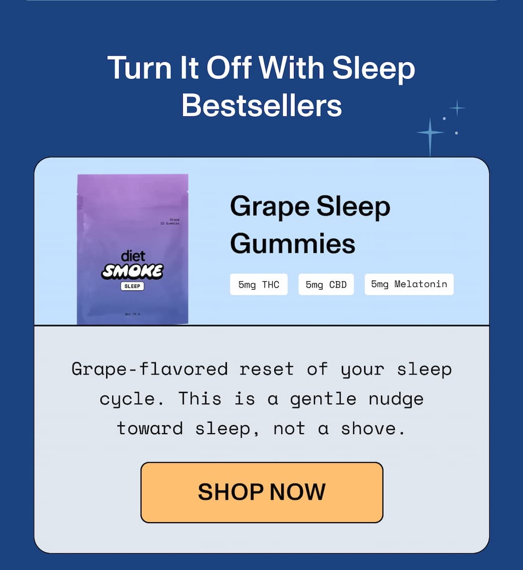  Turn It Off With Sleep Bestsellers  Grape Sleep Gummies 5mg THC | 5mg CBD | 5mg Melatonin  Grape-flavored reset of your sleep cycle. This  is a gentle nudge toward sleep, not a shove.  >> SHOP NOW <<